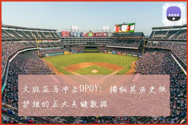 文班亚马冲击DPOY:揭秘其历史级护框的五大关键数据