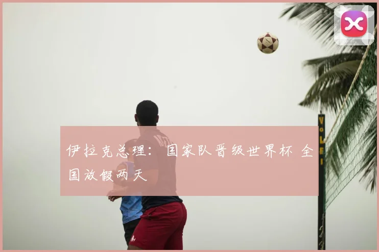 伊拉克总理：国家队晋级世界杯 全国放假两天