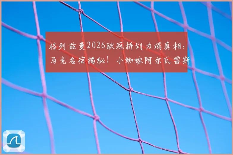 格列兹曼2026欧冠拼到力竭真相，马竞名宿揭秘！小蜘蛛阿尔瓦雷斯带伤上场内幕解读