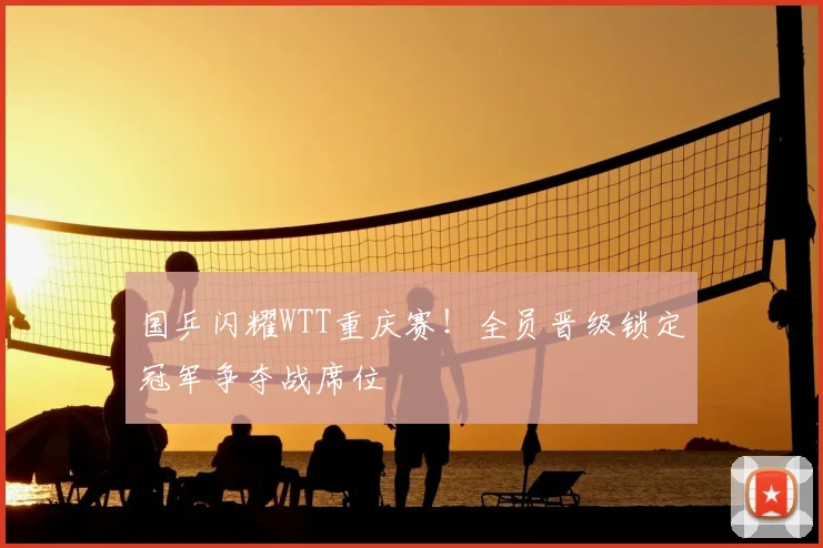 国乒闪耀WTT重庆赛!全员晋级锁定冠军争夺战席位