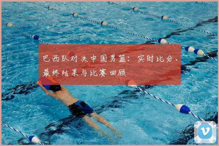 巴西队对决中国男篮:实时比分、最终结果与比赛回顾