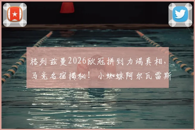 格列兹曼2026欧冠拼到力竭真相,马竞名宿揭秘!小蜘蛛阿尔瓦雷斯带伤上场内幕解读