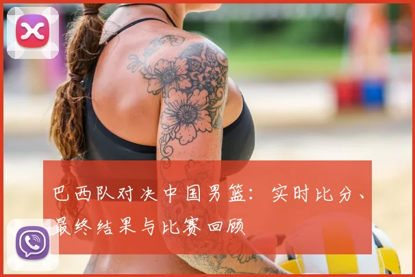 巴西队对决中国男篮:实时比分、最终结果与比赛回顾