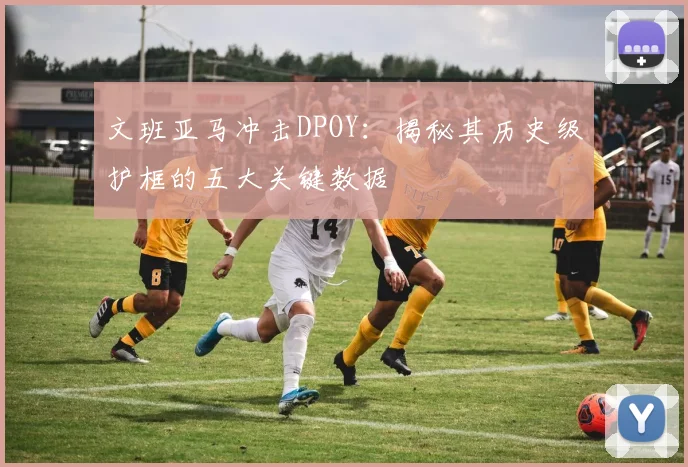 文班亚马冲击DPOY：揭秘其历史级护框的五大关键数据