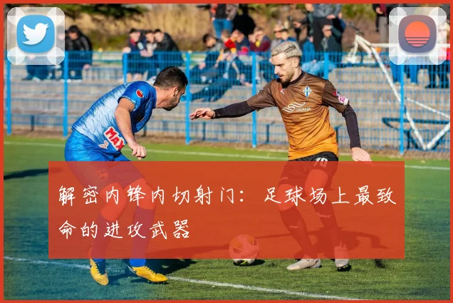 解密内锋内切射门:足球场上最致命的进攻武器