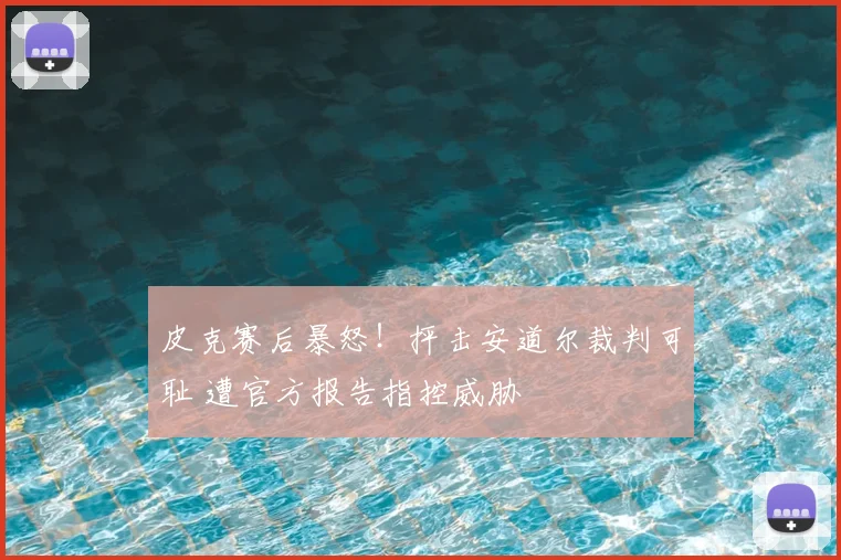 皮克赛后暴怒！抨击安道尔裁判可耻 遭官方报告指控威胁