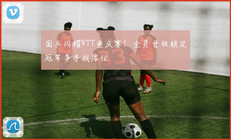 国乒闪耀WTT重庆赛！全员晋级锁定冠军争夺战席位